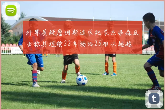 外界质疑詹姆斯追求纪录杰弗森反击称其连续22年场均25难以超越