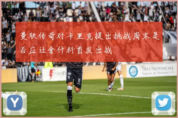 曼联传奇对卡里克提出挑战周末是否应让舍什科首发出战