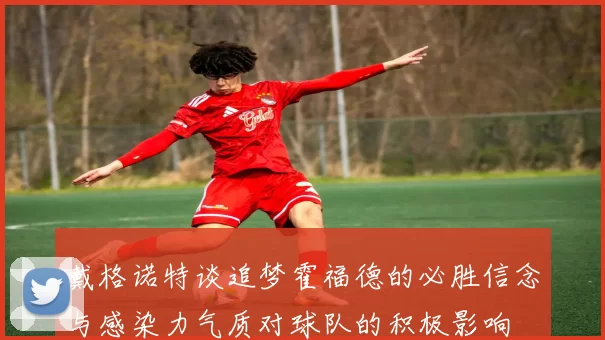 戴格诺特谈追梦霍福德的必胜信念与感染力气质对球队的积极影响