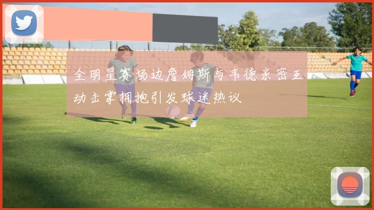 全明星赛场边詹姆斯与韦德亲密互动击掌拥抱引发球迷热议