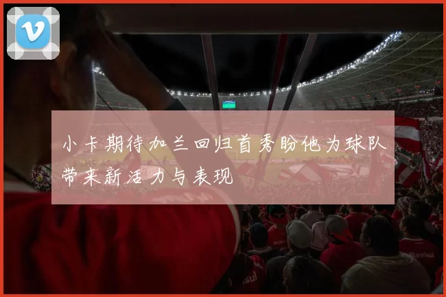 小卡期待加兰回归首秀盼他为球队带来新活力与表现