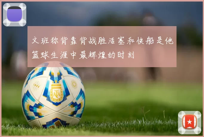 文班称背靠背战胜活塞和快船是他篮球生涯中最辉煌的时刻