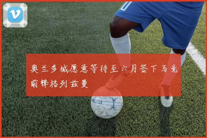 奥兰多城愿意等待至六月签下马竞前锋格列兹曼