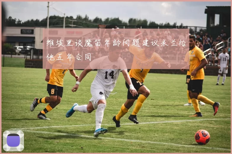 维埃里谈魔笛年龄问题建议米兰给他五年合同