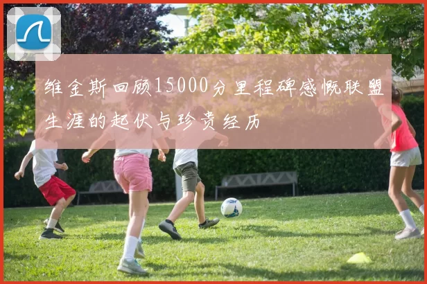 维金斯回顾15000分里程碑感慨联盟生涯的起伏与珍贵经历