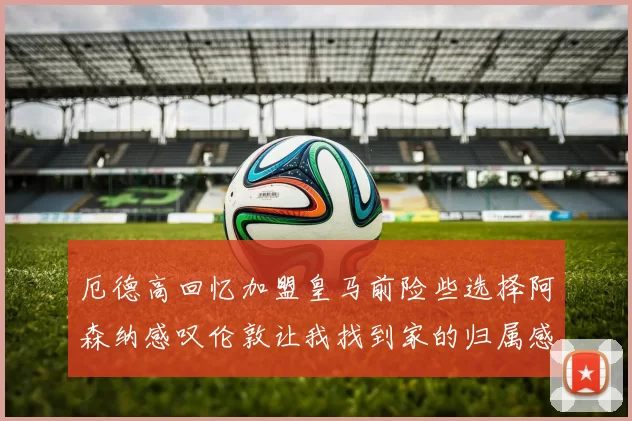 厄德高回忆加盟皇马前险些选择阿森纳感叹伦敦让我找到家的归属感