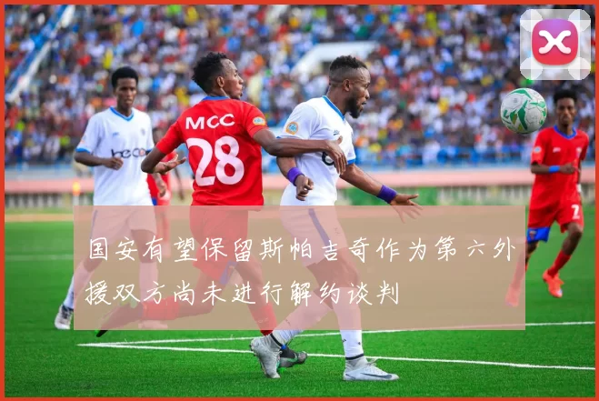 国安有望保留斯帕吉奇作为第六外援双方尚未进行解约谈判