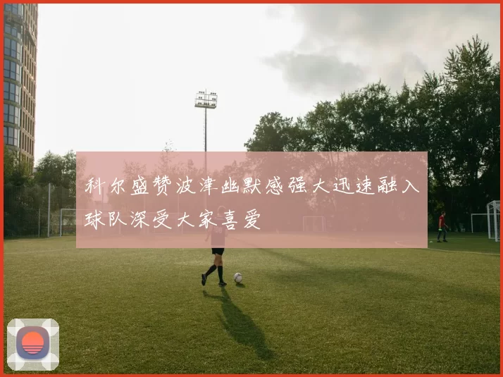 科尔盛赞波津幽默感强大迅速融入球队深受大家喜爱