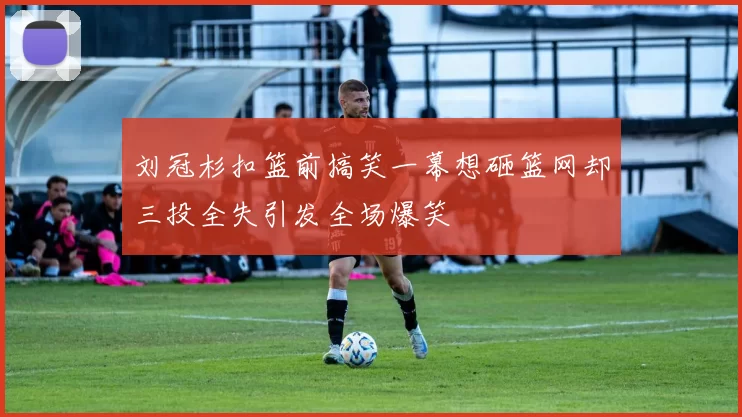 刘冠杉扣篮前搞笑一幕想砸篮网却三投全失引发全场爆笑