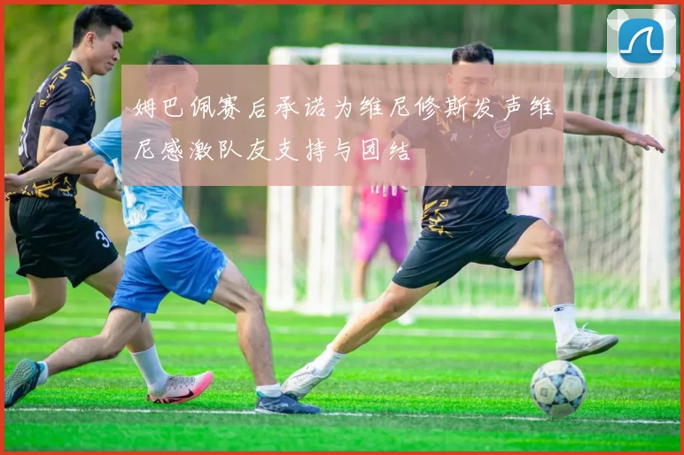 姆巴佩赛后承诺为维尼修斯发声维尼感激队友支持与团结