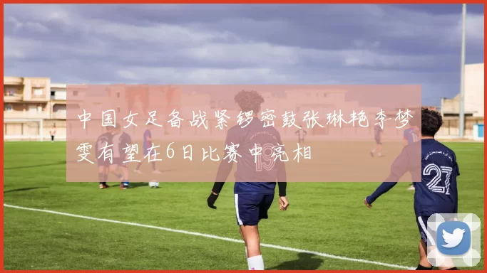中国女足备战紧锣密鼓张琳艳李梦雯有望在6日比赛中亮相