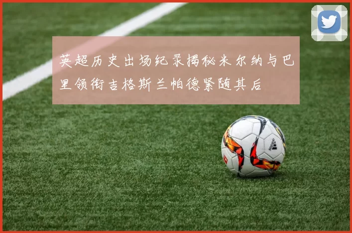 英超历史出场纪录揭秘米尔纳与巴里领衔吉格斯兰帕德紧随其后