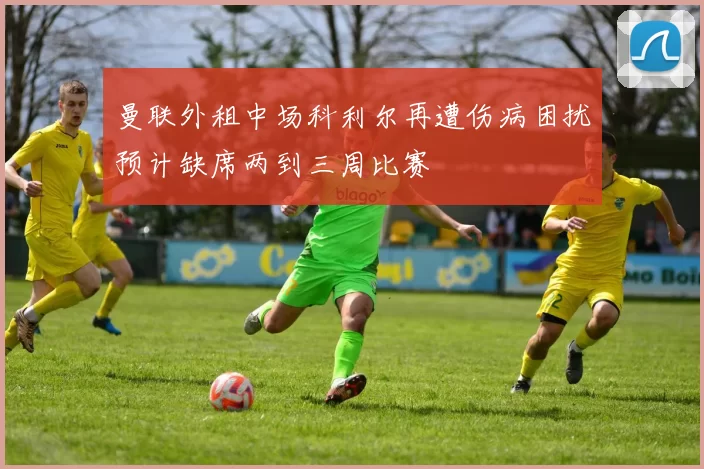 曼联外租中场科利尔再遭伤病困扰预计缺席两到三周比赛