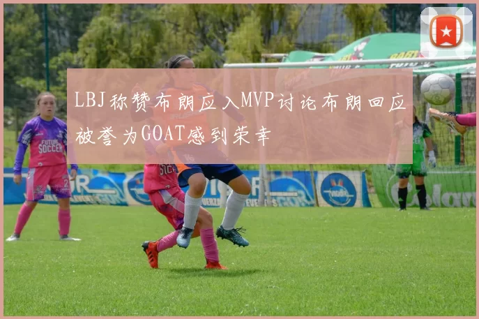 LBJ称赞布朗应入MVP讨论布朗回应被誉为GOAT感到荣幸