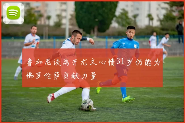鲁加尼谈离开尤文心情31岁仍能为佛罗伦萨贡献力量