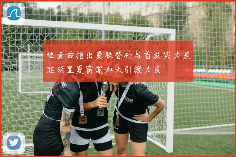 理查兹指出曼联替补与首发实力差距明显夏窗需加大引援力度