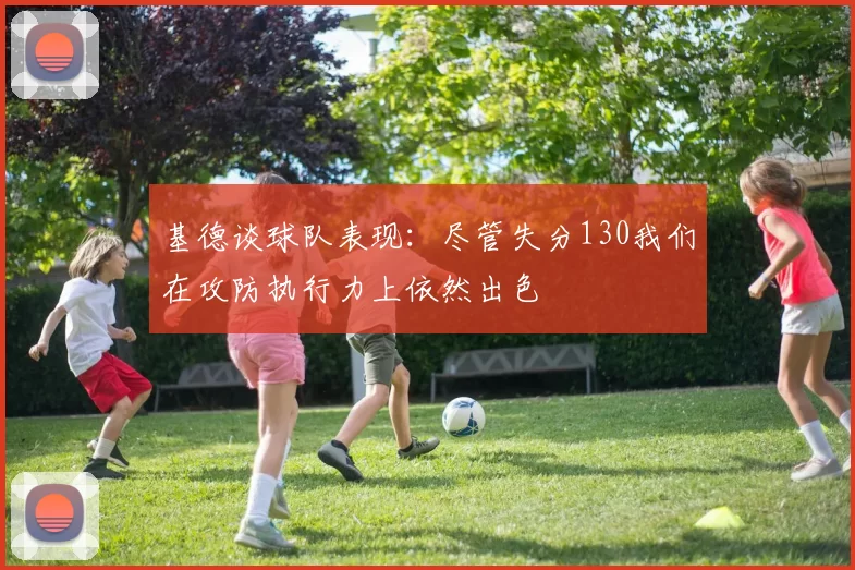 基德谈球队表现：尽管失分130我们在攻防执行力上依然出色