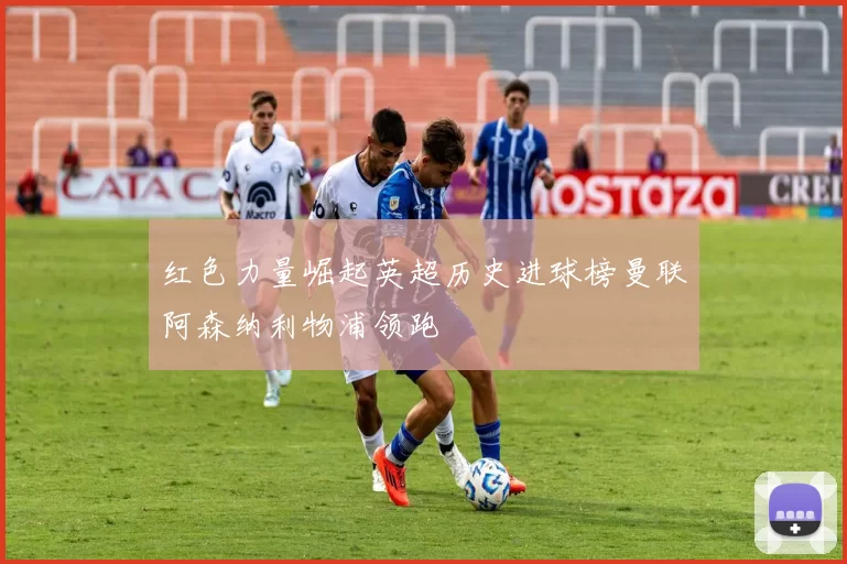 红色力量崛起英超历史进球榜曼联阿森纳利物浦领跑