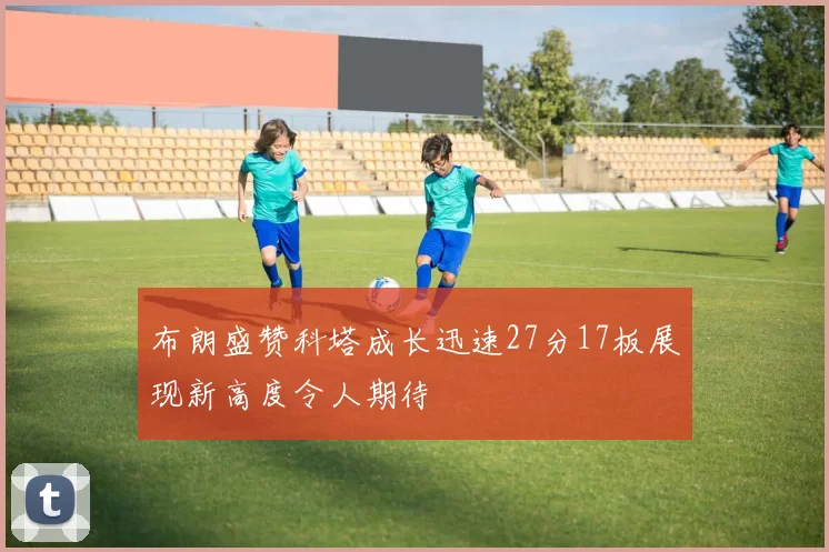 布朗盛赞科塔成长迅速27分17板展现新高度令人期待
